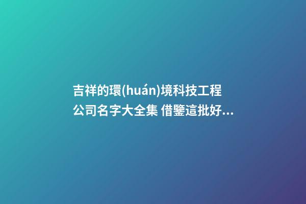 吉祥的環(huán)境科技工程公司名字大全集 借鑒這批好名字